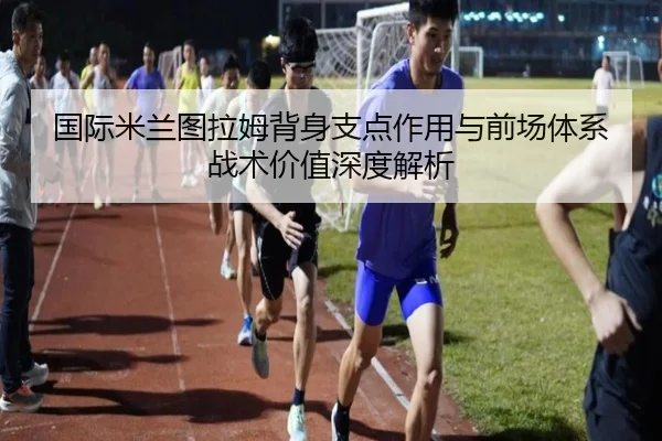 国际米兰图拉姆背身支点作用与前场体系战术价值深度解析