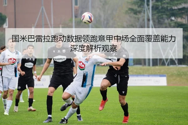 国米巴雷拉跑动数据领跑意甲中场全面覆盖能力深度解析观察