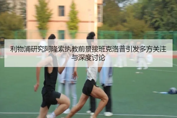 利物浦研究阿隆索执教前景接班克洛普引发多方关注与深度讨论