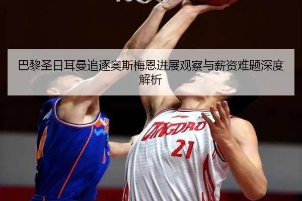 巴黎圣日耳曼追逐奥斯梅恩进展观察与薪资难题深度解析