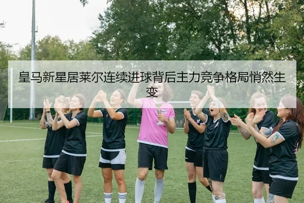 皇马新星居莱尔连续进球背后主力竞争格局悄然生变
