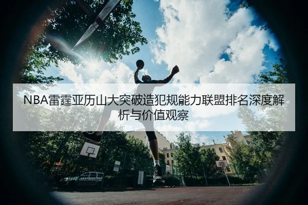 NBA雷霆亚历山大突破造犯规能力联盟排名深度解析与价值观察