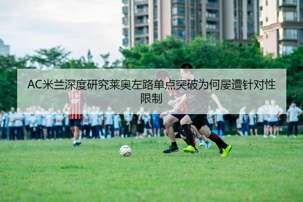 AC米兰深度研究莱奥左路单点突破为何屡遭针对性限制
